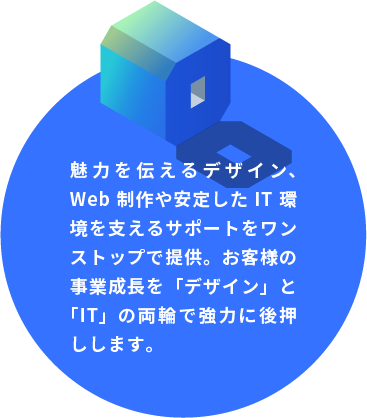 魅力を伝えるデザイン、Web制作や安定したIT環境を支えるサポートをワンストップで提供。お客様の事業成長を「デザイン」と「IT」の両輪で強力に後押しします。